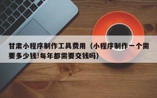 博兴甘肃小程序制作工具费用（小程序制作一个需要多少钱!每年都需要交钱吗）