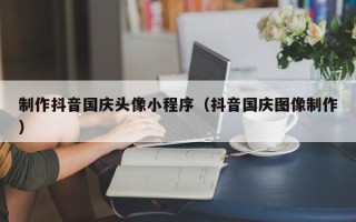 博兴制作抖音国庆头像小程序（抖音国庆图像制作）