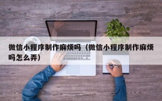 博兴微信小程序制作麻烦吗（微信小程序制作麻烦吗怎么弄）