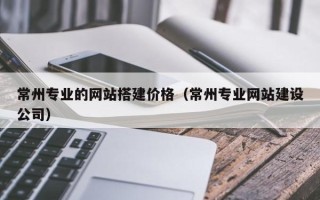 博兴常州专业的网站搭建价格（常州专业网站建设公司）