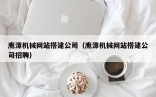 博兴鹰潭机械网站搭建公司（鹰潭机械网站搭建公司招聘）