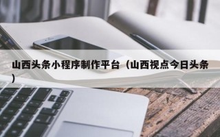 博兴山西头条小程序制作平台（山西视点今日头条）